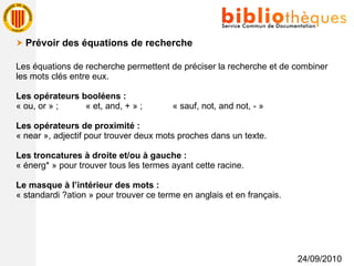 24/09/2010    Prévoir des équations de recherche Les équations de recherche permettent de préciser la recherche et de combiner les mots clés entre eux. Les opérateurs booléens : « ou, or » ;  « et, and, + » ;  « sauf, not, and not, - » Les opérateurs de proximité : « near », adjectif pour trouver deux mots proches dans un texte. Les troncatures à droite et/ou à gauche : « énerg* » pour trouver tous les termes ayant cette racine. Le masque à l’intérieur des mots : « standardi ?ation » pour trouver ce terme en anglais et en français. 