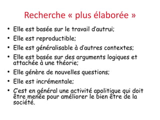 Recherche « plus élaborée »
• Elle est basée sur le travail d’autrui;
• Elle est reproductible;
• Elle est généralisable à d’autres contextes;
• Elle est basée sur des arguments logiques et
attachée à une théorie;
• Elle génère de nouvelles questions;
• Elle est incrémentale;
• C’est en général une activité apolitique qui doit
être menée pour améliorer le bien être de la
société.
 