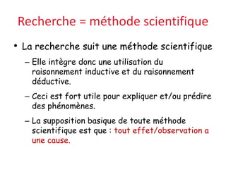 Recherche = méthode scientifique
• La recherche suit une méthode scientifique
– Elle intègre donc une utilisation du
raisonnement inductive et du raisonnement
déductive.
– Ceci est fort utile pour expliquer et/ou prédire
des phénomènes.
– La supposition basique de toute méthode
scientifique est que : tout effet/observation a
une cause.
 