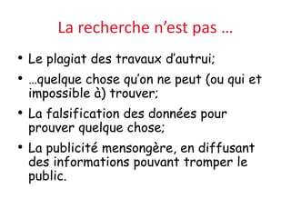 La recherche n’est pas …
• Le plagiat des travaux d’autrui;
• …quelque chose qu’on ne peut (ou qui et
impossible à) trouver;
• La falsification des données pour
prouver quelque chose;
• La publicité mensongère, en diffusant
des informations pouvant tromper le
public.
 