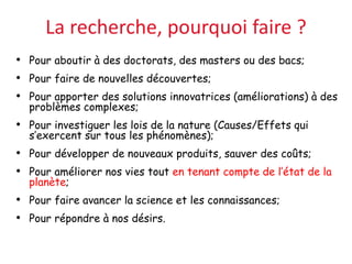 La recherche, pourquoi faire ?
• Pour aboutir à des doctorats, des masters ou des bacs;
• Pour faire de nouvelles découvertes;
• Pour apporter des solutions innovatrices (améliorations) à des
problèmes complexes;
• Pour investiguer les lois de la nature (Causes/Effets qui
s’exercent sur tous les phénomènes);
• Pour développer de nouveaux produits, sauver des coûts;
• Pour améliorer nos vies tout en tenant compte de l’état de la
planète;
• Pour faire avancer la science et les connaissances;
• Pour répondre à nos désirs.
 
