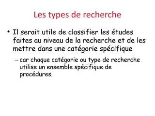 Les types de recherche
• Il serait utile de classifier les études
faites au niveau de la recherche et de les
mettre dans une catégorie spécifique
– car chaque catégorie ou type de recherche
utilise un ensemble spécifique de
procédures.
 