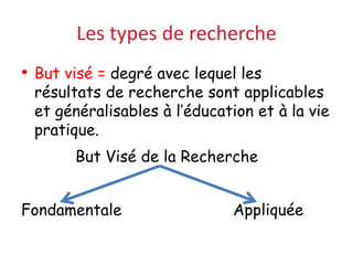 Les types de recherche
• But visé = degré avec lequel les
résultats de recherche sont applicables
et généralisables à l’éducation et à la vie
pratique.
But Visé de la Recherche
Fondamentale Appliquée
 