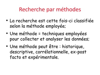 Recherche par méthodes
• La recherche est cette fois-ci classifiée
selon la méthode employée;
• Une méthode = techniques employées
pour collecter et analyser les données;
• Une méthode peut être : historique,
descriptive, corrélationnelle, ex-post
facto et expérimentale.
 