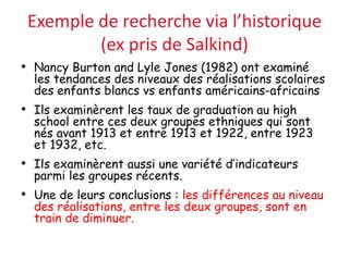 Exemple de recherche via l’historique
(ex pris de Salkind)
• Nancy Burton and Lyle Jones (1982) ont examiné
les tendances des niveaux des réalisations scolaires
des enfants blancs vs enfants américains-africains
• Ils examinèrent les taux de graduation au high
school entre ces deux groupes ethniques qui sont
nés avant 1913 et entre 1913 et 1922, entre 1923
et 1932, etc.
• Ils examinèrent aussi une variété d’indicateurs
parmi les groupes récents.
• Une de leurs conclusions : les différences au niveau
des réalisations, entre les deux groupes, sont en
train de diminuer.
 