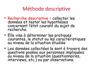 Méthode descriptive
• Recherche descriptive = collecter les
données et tester les hypothèses
concernant l’état courant du sujet de
recherche.
• Elle vise à déterminer les pratiques
courantes, le statut ou les caractéristiques
au niveau de la situation étudiée
• Les données collectées le sont à travers des
questions posées aux personnes impliquées
au niveau de la situation (questionnaires,
interviews, etc.) ou par observations.
 
