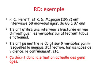 RD: exemple
• P. O. Peretti et K. G. Majecen (1992) ont
interviewé 58 individus âgés, de 68 à 87 ans
• Ils ont utilisé une interview structurée en vue
d’investiguer les variables qui affectent l’abus
émotionnel.
• Ils ont pu mettre le doigt sur 9 variables parmi
lesquelles le manque d’affection, les menaces de
violence, le confinement, etc.
• Ça décrit donc la situation actuelle des gens
âgés.
 