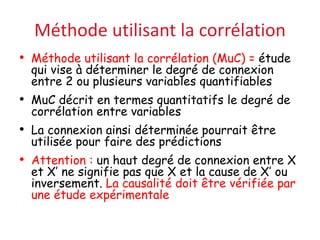 Méthode utilisant la corrélation
• Méthode utilisant la corrélation (MuC) = étude
qui vise à déterminer le degré de connexion
entre 2 ou plusieurs variables quantifiables
• MuC décrit en termes quantitatifs le degré de
corrélation entre variables
• La connexion ainsi déterminée pourrait être
utilisée pour faire des prédictions
• Attention : un haut degré de connexion entre X
et X’ ne signifie pas que X et la cause de X’ ou
inversement. La causalité doit être vérifiée par
une étude expérimentale
 