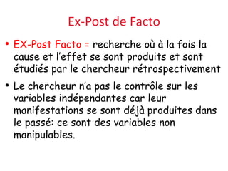 Ex-Post de Facto
• EX-Post Facto = recherche où à la fois la
cause et l’effet se sont produits et sont
étudiés par le chercheur rétrospectivement
• Le chercheur n’a pas le contrôle sur les
variables indépendantes car leur
manifestations se sont déjà produites dans
le passé: ce sont des variables non
manipulables.
 
