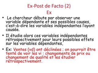 Ex-Post de Facto (2)
Ex
• Le chercheur débute par observer une
variable dépendante et ses possibles causes,
c’est-à-dire les variables indépendantes l’ayant
causée.
• Il étudie alors ces variables indépendantes
rétrospectivement pour leurs possibles effets
sur les variables dépendantes,
• Ex: Ventes (vd) ont déclinées ; on pourrait être
tenté de voir les vi : changements de prix ou
changement de qualité et les étudier
rétrospectivement.
 