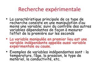 Recherche expérimentale
• La caractéristique principale de ce type de
recherche consiste en une manipulation d’au
moins une variable; suivi du contrôle des autres
variables dépendantes de façon à mesurer
l’effet de la première sur les seconds
• La variable manipulée en premier lieu est une
variable indépendante appelée aussi variable
expérimentale ou cause.
• Exemples de variables indépendantes sont : la
température, l’âge, la pression, le type de
matériel, la conductivité, etc.
 