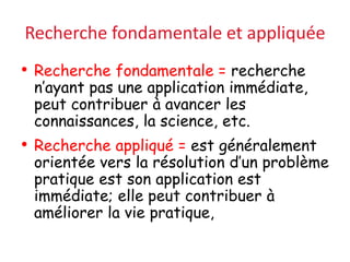 Recherche fondamentale et appliquée
• Recherche fondamentale = recherche
n’ayant pas une application immédiate,
peut contribuer à avancer les
connaissances, la science, etc.
• Recherche appliqué = est généralement
orientée vers la résolution d’un problème
pratique est son application est
immédiate; elle peut contribuer à
améliorer la vie pratique,
 