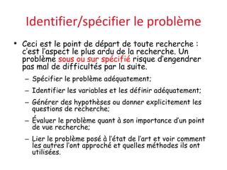 Identifier/spécifier le problème
• Ceci est le point de départ de toute recherche :
c’est l’aspect le plus ardu de la recherche. Un
problème sous ou sur spécifié risque d’engendrer
pas mal de difficultés par la suite.
– Spécifier le problème adéquatement;
– Identifier les variables et les définir adéquatement;
– Générer des hypothèses ou donner explicitement les
questions de recherche;
– Évaluer le problème quant à son importance d’un point
de vue recherche;
– Lier le problème posé à l’état de l’art et voir comment
les autres l’ont approché et quelles méthodes ils ont
utilisées.
 