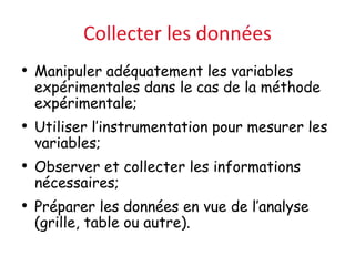 Collecter les données
• Manipuler adéquatement les variables
expérimentales dans le cas de la méthode
expérimentale;
• Utiliser l’instrumentation pour mesurer les
variables;
• Observer et collecter les informations
nécessaires;
• Préparer les données en vue de l’analyse
(grille, table ou autre).
 