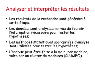 Analyser et interpréter les résultats
• Les résultats de la recherche sont générées à
cette étape;
• Les données sont analysées en vue de fournir
l’information nécessaire pour tester les
hypothèses;
• Les méthodes statistiques appropriées d’analyse
sont utilisées pour tester les hypothèses;
• L’analyse peut être faite à la main, par machine,
voire par un cluster de machines (CLUMEQ).
 