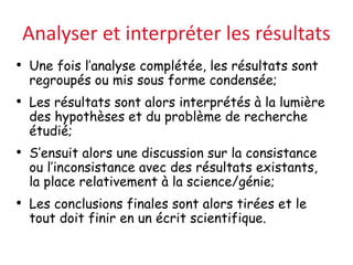 Analyser et interpréter les résultats
• Une fois l’analyse complétée, les résultats sont
regroupés ou mis sous forme condensée;
• Les résultats sont alors interprétés à la lumière
des hypothèses et du problème de recherche
étudié;
• S’ensuit alors une discussion sur la consistance
ou l’inconsistance avec des résultats existants,
la place relativement à la science/génie;
• Les conclusions finales sont alors tirées et le
tout doit finir en un écrit scientifique.
 
