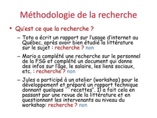 Méthodologie de la recherche
• Qu’est ce que la recherche ?
– Toto a écrit un rapport sur l’usage d’internet au
Québec, après avoir bien étudié la littérature
sur le sujet : recherche ? non
– Mario a complété une recherche sur le personnel
de la FSG et complété un document qui donne
des infos sur l’âge, le salaire, les liens sociaux,
etc. : recherche ? non
– Jules a participé à un atelier (workshop) pour le
développement et préparé un rapport technique
donnant quelques ``recettes’’. Il a fait cela en
passant par une revue de la littérature et en
questionnant les intervenants au niveau du
workshop: recherche ? non
 