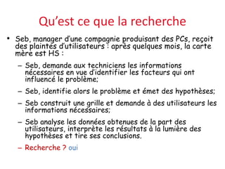 Qu’est ce que la recherche
• Seb, manager d’une compagnie produisant des PCs, reçoit
des plaintes d’utilisateurs : après quelques mois, la carte
mère est HS :
– Seb, demande aux techniciens les informations
nécessaires en vue d’identifier les facteurs qui ont
influencé le problème;
– Seb, identifie alors le problème et émet des hypothèses;
– Seb construit une grille et demande à des utilisateurs les
informations nécessaires;
– Seb analyse les données obtenues de la part des
utilisateurs, interprète les résultats à la lumière des
hypothèses et tire ses conclusions.
– Recherche ? oui
 