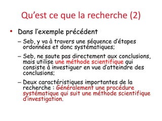 Qu’est ce que la recherche (2)
• Dans l’exemple précédent
– Seb, y va à travers une séquence d’étapes
ordonnées et donc systématiques;
– Seb, ne saute pas directement aux conclusions,
mais utilise une méthode scientifique qui
consiste à investiguer en vue d’atteindre des
conclusions;
– Deux caractéristiques importantes de la
recherche : Généralement une procédure
systématique qui suit une méthode scientifique
d’investigation.
 