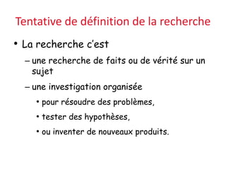 Tentative de définition de la recherche
• La recherche c’est
– une recherche de faits ou de vérité sur un
sujet
– une investigation organisée
• pour résoudre des problèmes,
• tester des hypothèses,
• ou inventer de nouveaux produits.
 
