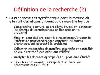 Définition de la recherche (2)
• La recherche est systématique dans la mesure où
elle suit des étapes ordonnées de manière logique :
– Comprendre la nature du problème étudié et identifier
les champs de connaissances en lien avec un tel
problème;
– Établir l’état de l’art, c’est-à-dire collecter/étudier la
littérature pour comprendre comment les autres
chercheurs ont approché le problème;
– Collecter les données de manière organisée et contrôlée
en vue d’arriver à des décisions valides;
– Analyser les données appropriées au problème étudié;
– Tirer les conclusions qui s’imposent et faire les
généralisations qu’il faut.
 