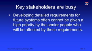 Key stakeholders are busy
• Developing detailed requirements for
future systems often cannot be given a
high priority by the senior people who
will be affected by these requirements.

Requirements engineering challenges, 2013

Slide 10

 