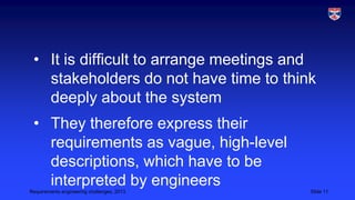 • It is difficult to arrange meetings and
stakeholders do not have time to think
deeply about the system
• They therefore express their
requirements as vague, high-level
descriptions, which have to be
interpreted by engineers
Requirements engineering challenges, 2013

Slide 11

 