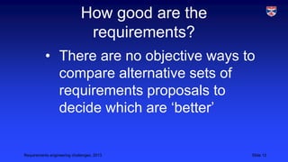 How good are the
requirements?
• There are no objective ways to
compare alternative sets of
requirements proposals to
decide which are ‘better’

Requirements engineering challenges, 2013

Slide 12

 