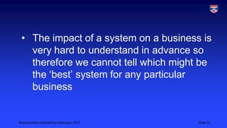 • The impact of a system on a business is
very hard to understand in advance so
therefore we cannot tell which might be
the ‘best’ system for any particular
business

Requirements engineering challenges, 2013

Slide 13

 