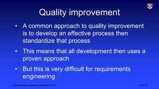 Quality improvement
• A common approach to quality improvement
is to develop an effective process then
standardize that process
• This means that all development then uses a
proven approach
• But this is very difficult for requirements
engineering
Requirements engineering challenges, 2013

Slide 14

 