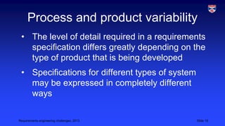 Process and product variability
• The level of detail required in a requirements
specification differs greatly depending on the
type of product that is being developed
• Specifications for different types of system
may be expressed in completely different
ways
Requirements engineering challenges, 2013

Slide 15

 