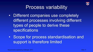 Process variability
• Different companies use completely
different processes involving different
types of people to derive these
specifications
• Scope for process standardisation and
support is therefore limited
Requirements engineering challenges, 2013

Slide 17

 