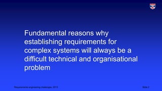 Fundamental reasons why
establishing requirements for
complex systems will always be a
difficult technical and organisational
problem
Requirements engineering challenges, 2013

Slide 2

 