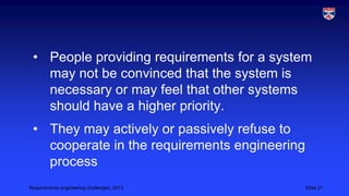 • People providing requirements for a system
may not be convinced that the system is
necessary or may feel that other systems
should have a higher priority.
• They may actively or passively refuse to
cooperate in the requirements engineering
process
Requirements engineering challenges, 2013

Slide 21

 