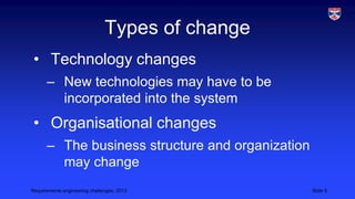 Types of change
• Technology changes
– New technologies may have to be
incorporated into the system

• Organisational changes
– The business structure and organization
may change
Requirements engineering challenges, 2013

Slide 5

 
