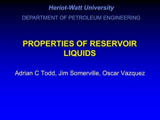 PROPERTIES OF RESERVOIR
LIQUIDS
Adrian C Todd, Jim Somerville, Oscar Vazquez
Heriot-Watt University
DEPARTMENT OF PETROLEUM ENGINEERING
 