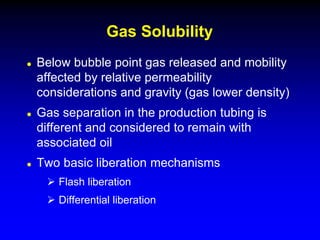  Below bubble point gas released and mobility
affected by relative permeability
considerations and gravity (gas lower density)
 Gas separation in the production tubing is
different and considered to remain with
associated oil
 Two basic liberation mechanisms
 Flash liberation
 Differential liberation
Gas Solubility
 