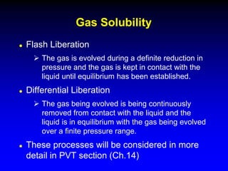  Flash Liberation
 The gas is evolved during a definite reduction in
pressure and the gas is kept in contact with the
liquid until equilibrium has been established.
 Differential Liberation
 The gas being evolved is being continuously
removed from contact with the liquid and the
liquid is in equilibrium with the gas being evolved
over a finite pressure range.
 These processes will be considered in more
detail in PVT section (Ch.14)
Gas Solubility
 