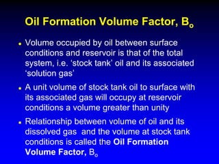  Volume occupied by oil between surface
conditions and reservoir is that of the total
system, i.e. ‘stock tank’ oil and its associated
‘solution gas’
 A unit volume of stock tank oil to surface with
its associated gas will occupy at reservoir
conditions a volume greater than unity
 Relationship between volume of oil and its
dissolved gas and the volume at stock tank
conditions is called the Oil Formation
Volume Factor, Bo
Oil Formation Volume Factor, Bo
 