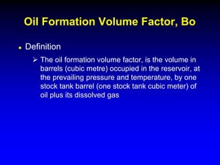  Definition
 The oil formation volume factor, is the volume in
barrels (cubic metre) occupied in the reservoir, at
the prevailing pressure and temperature, by one
stock tank barrel (one stock tank cubic meter) of
oil plus its dissolved gas
Oil Formation Volume Factor, Bo
 