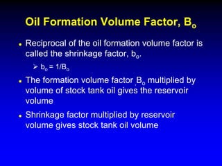  Reciprocal of the oil formation volume factor is
called the shrinkage factor, bo.
 bo = 1/Bo
 The formation volume factor ,Bo multiplied by
volume of stock tank oil gives the reservoir
volume
 Shrinkage factor multiplied by reservoir
volume gives stock tank oil volume
Oil Formation Volume Factor, Bo
 