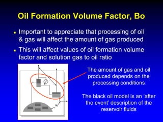  Important to appreciate that processing of oil
& gas will affect the amount of gas produced
 This will affect values of oil formation volume
factor and solution gas to oil ratio
Oil Formation Volume Factor, Bo
The amount of gas and oil
produced depends on the
processing conditions
The black oil model is an ‘after
the event’ description of the
reservoir fluids
 