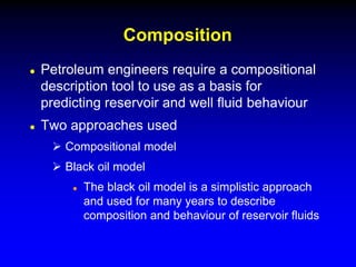  Petroleum engineers require a compositional
description tool to use as a basis for
predicting reservoir and well fluid behaviour
 Two approaches used
 Compositional model
 Black oil model
 The black oil model is a simplistic approach
and used for many years to describe
composition and behaviour of reservoir fluids
Composition
 