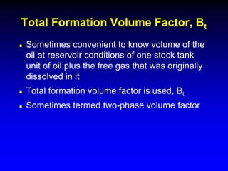  Sometimes convenient to know volume of the
oil at reservoir conditions of one stock tank
unit of oil plus the free gas that was originally
dissolved in it
 Total formation volume factor is used, Bt
 Sometimes termed two-phase volume factor
Total Formation Volume Factor, Bt
 