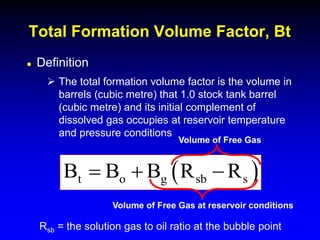  Definition
 The total formation volume factor is the volume in
barrels (cubic metre) that 1.0 stock tank barrel
(cubic metre) and its initial complement of
dissolved gas occupies at reservoir temperature
and pressure conditions
Total Formation Volume Factor, Bt
 
t o g sb s
B B B R R
  
Rsb = the solution gas to oil ratio at the bubble point
Volume of Free Gas
Volume of Free Gas at reservoir conditions
 