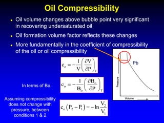  Oil volume changes above bubble point very significant
in recovering undersaturated oil
 Oil formation volume factor reflects these changes
 More fundamentally in the coefficient of compressibility
of the oil or oil compressibility
Oil Compressibility
Pb
o
T
1 V
c
V P

 
   

 
o
o
T
o
B
1
c
B P

 
   

 
In terms of Bo
Assuming compressibility
does not change with
pressure, between
conditions 1 & 2
  2
o 2 1
1
V
c P P ln
V
  
 
