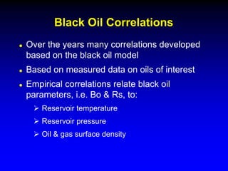 Over the years many correlations developed
based on the black oil model
 Based on measured data on oils of interest
 Empirical correlations relate black oil
parameters, i.e. Bo & Rs, to:
 Reservoir temperature
 Reservoir pressure
 Oil & gas surface density
Black Oil Correlations
 