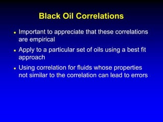  Important to appreciate that these correlations
are empirical
 Apply to a particular set of oils using a best fit
approach
 Using correlation for fluids whose properties
not similar to the correlation can lead to errors
Black Oil Correlations
 