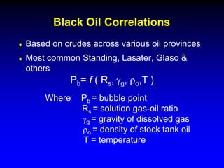  Based on crudes across various oil provinces
 Most common Standing, Lasater, Glaso &
others
Black Oil Correlations
Pb= f ( Rs, gg, ro,T )
Where Pb = bubble point
Rs = solution gas-oil ratio
gg = gravity of dissolved gas
ro = density of stock tank oil
T = temperature
 