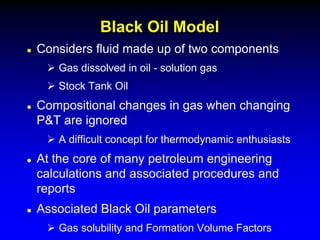  Considers fluid made up of two components
 Gas dissolved in oil - solution gas
 Stock Tank Oil
 Compositional changes in gas when changing
P&T are ignored
 A difficult concept for thermodynamic enthusiasts
 At the core of many petroleum engineering
calculations and associated procedures and
reports
 Associated Black Oil parameters
 Gas solubility and Formation Volume Factors
Black Oil Model
 